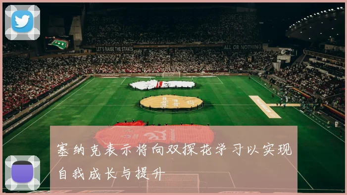 塞纳克表示将向双探花学习以实现自我成长与提升