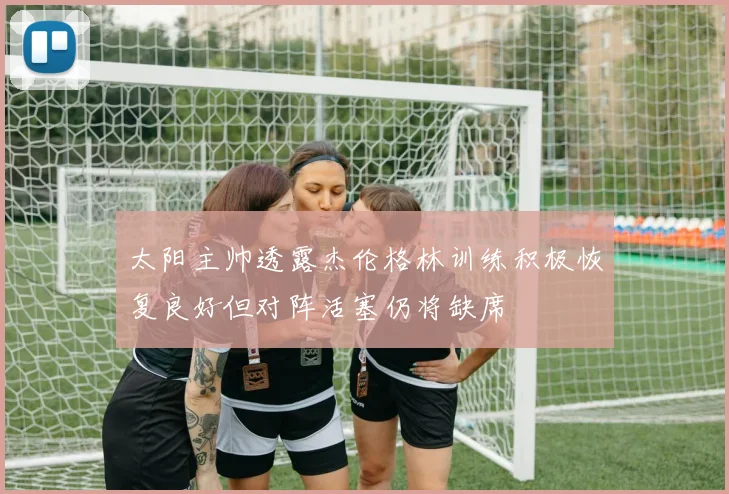 太阳主帅透露杰伦格林训练积极恢复良好但对阵活塞仍将缺席