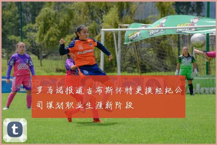 罗马诺报道吉布斯怀特更换经纪公司谋划职业生涯新阶段