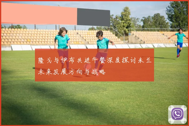 隆戈与伊布共进午餐深度探讨米兰未来发展方向与战略