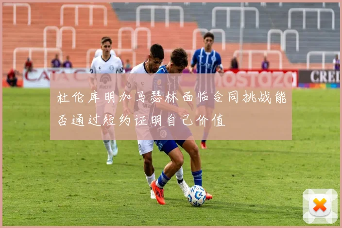 杜伦库明加马瑟林面临合同挑战能否通过短约证明自己价值