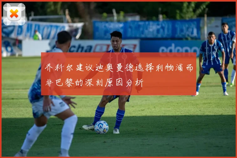 乔科尔建议迪奥曼德选择利物浦而非巴黎的深刻原因分析