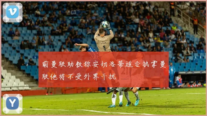 前曼联助教称安切洛蒂适合执掌曼联他将不受外界干扰