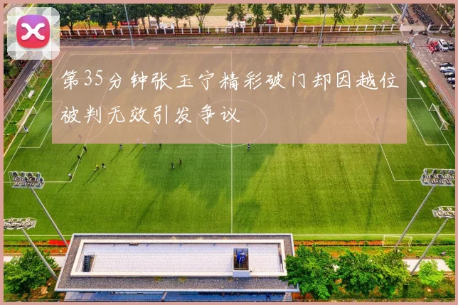第35分钟张玉宁精彩破门却因越位被判无效引发争议
