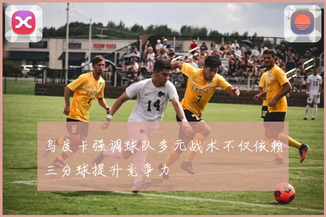 乌度卡强调球队多元战术不仅依赖三分球提升竞争力