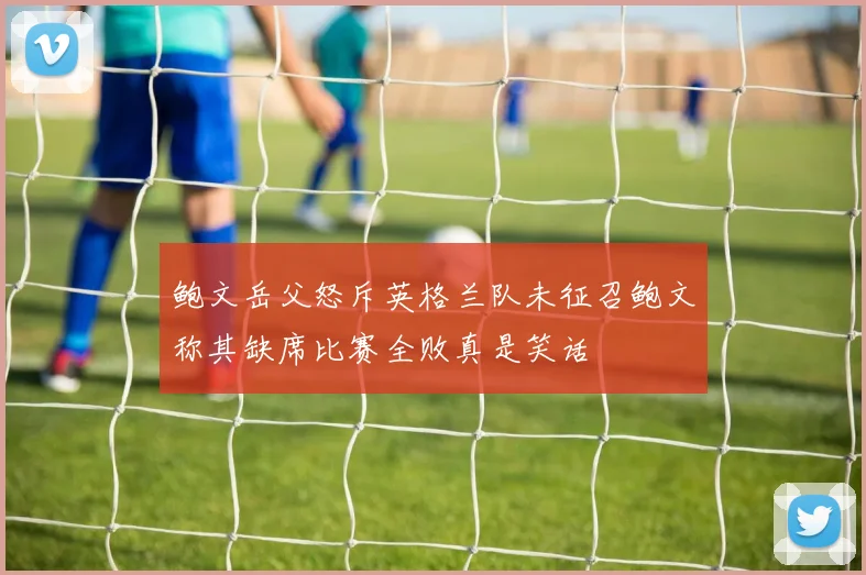 鲍文岳父怒斥英格兰队未征召鲍文称其缺席比赛全败真是笑话