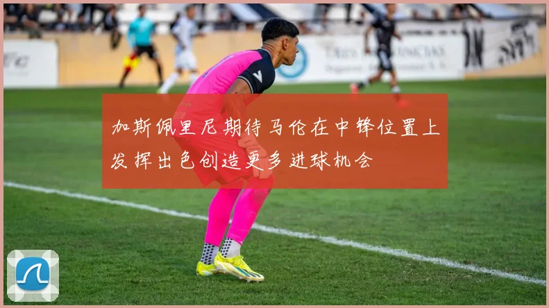加斯佩里尼期待马伦在中锋位置上发挥出色创造更多进球机会
