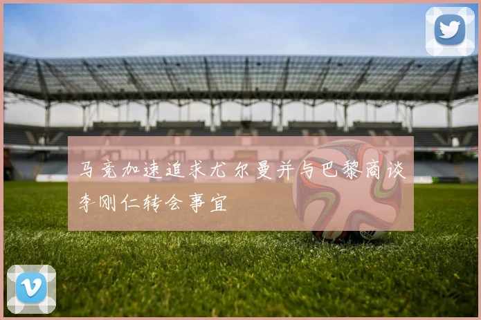 马竞加速追求尤尔曼并与巴黎商谈李刚仁转会事宜