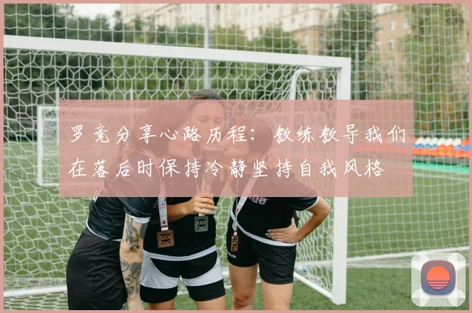 罗竞分享心路历程：教练教导我们在落后时保持冷静坚持自我风格