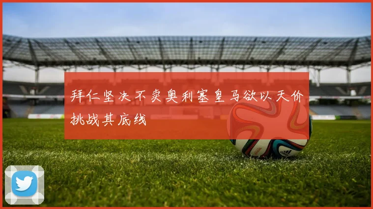 拜仁坚决不卖奥利塞皇马欲以天价挑战其底线