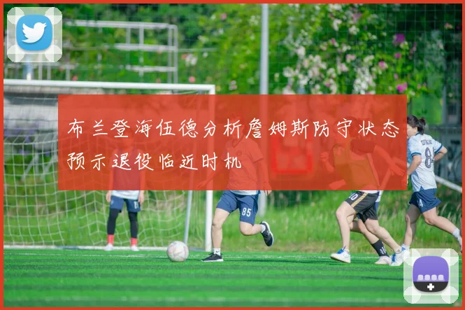 布兰登海伍德分析詹姆斯防守状态预示退役临近时机