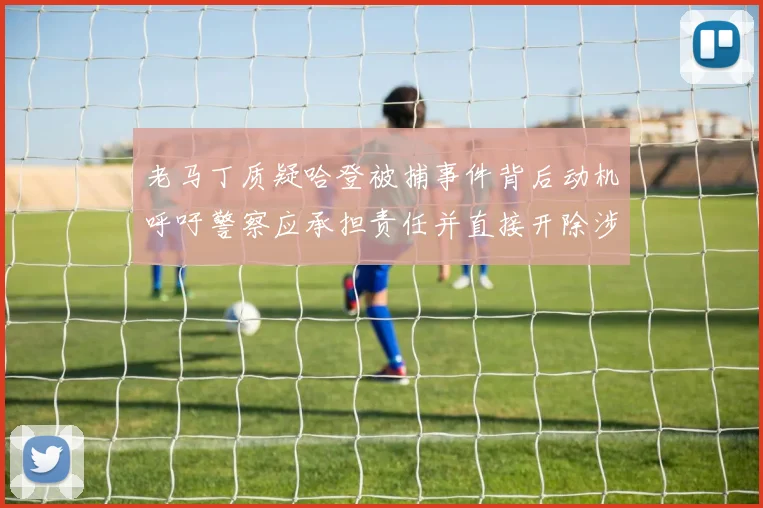 老马丁质疑哈登被捕事件背后动机呼吁警察应承担责任并直接开除涉事人员