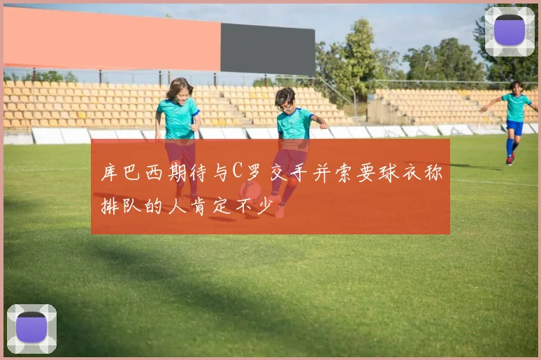库巴西期待与C罗交手并索要球衣称排队的人肯定不少