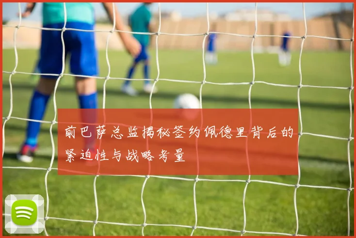 前巴萨总监揭秘签约佩德里背后的紧迫性与战略考量