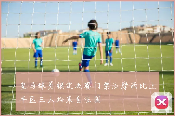 皇马球员锁定决赛门票法摩西比上半区三人均来自法国
