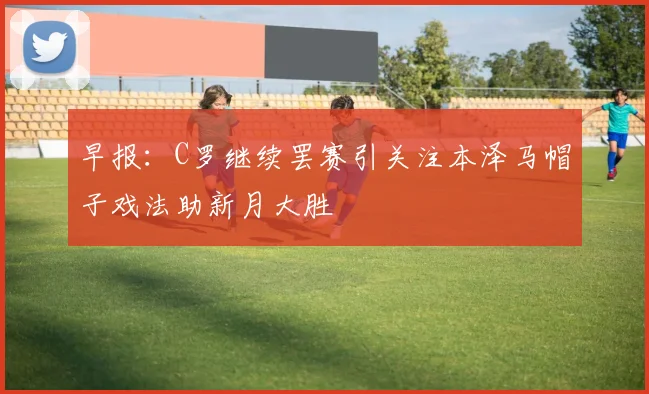 早报：C罗继续罢赛引关注本泽马帽子戏法助新月大胜
