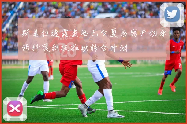 斯基拉透露查洛巴今夏或离开切尔西科莫积极推动转会计划