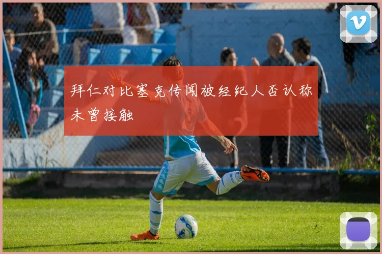 拜仁对比塞克传闻被经纪人否认称未曾接触