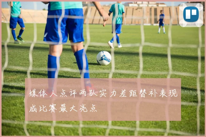 媒体人点评两队实力差距替补表现成比赛最大亮点