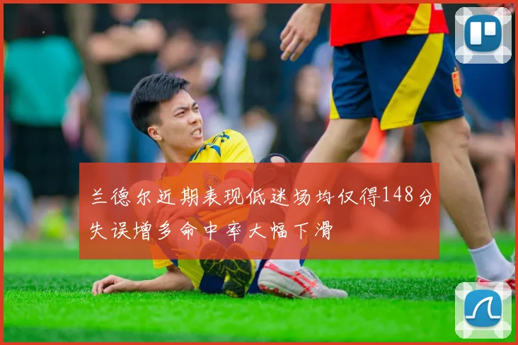 兰德尔近期表现低迷场均仅得148分失误增多命中率大幅下滑
