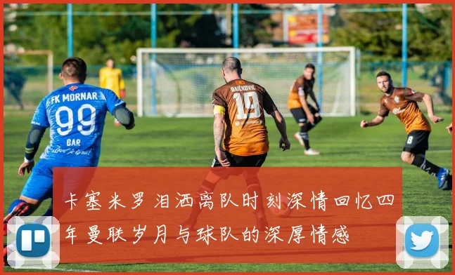 卡塞米罗泪洒离队时刻深情回忆四年曼联岁月与球队的深厚情感