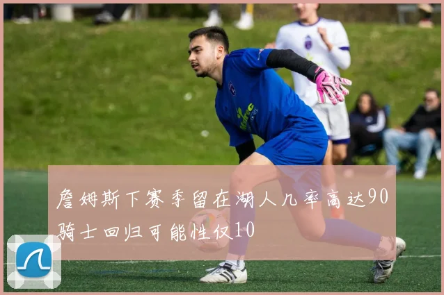 詹姆斯下赛季留在湖人几率高达90骑士回归可能性仅10