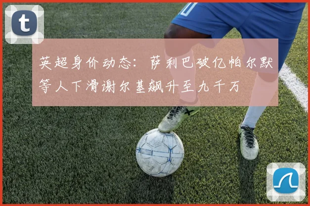 英超身价动态：萨利巴破亿帕尔默等人下滑谢尔基飙升至九千万