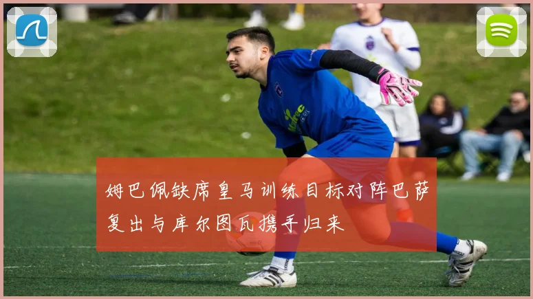 姆巴佩缺席皇马训练目标对阵巴萨复出与库尔图瓦携手归来