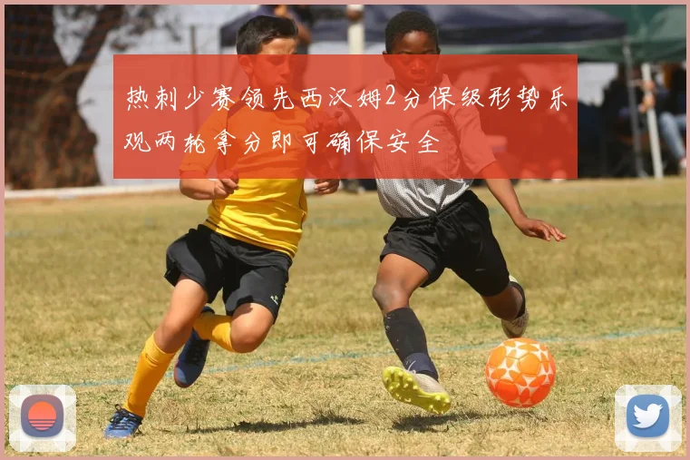 热刺少赛领先西汉姆2分保级形势乐观两轮拿分即可确保安全