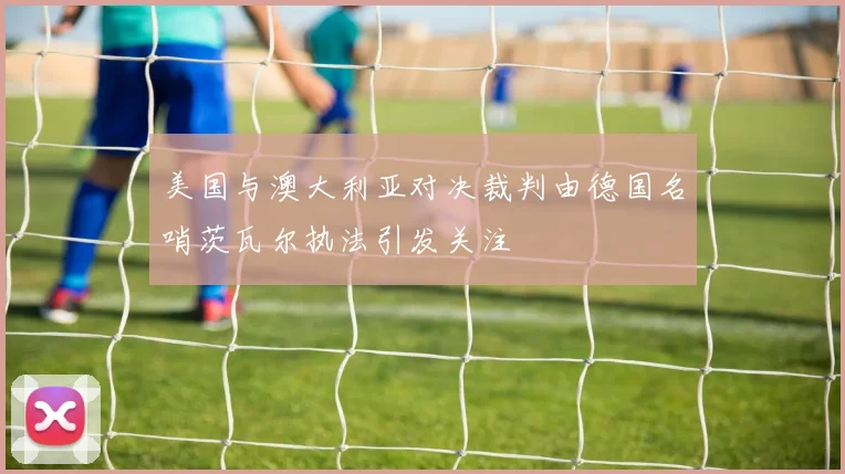 美国与澳大利亚对决裁判由德国名哨茨瓦尔执法引发关注