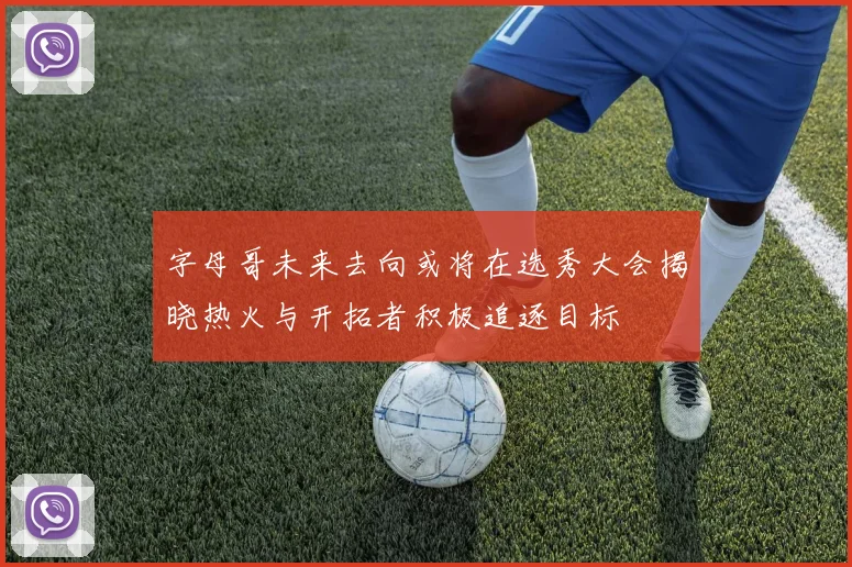 字母哥未来去向或将在选秀大会揭晓热火与开拓者积极追逐目标
