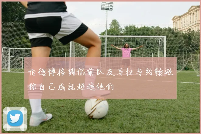 伦德博格调侃前队友马拉与约翰逊称自己成就超越他们