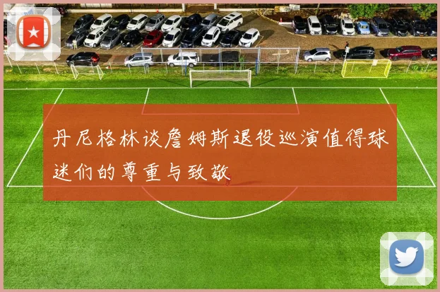 丹尼格林谈詹姆斯退役巡演值得球迷们的尊重与致敬