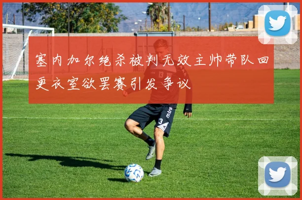 塞内加尔绝杀被判无效主帅带队回更衣室欲罢赛引发争议