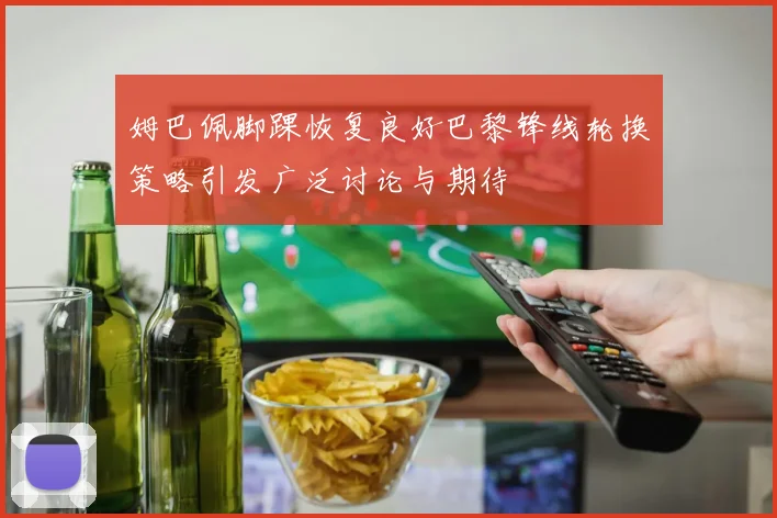 姆巴佩脚踝恢复良好巴黎锋线轮换策略引发广泛讨论与期待