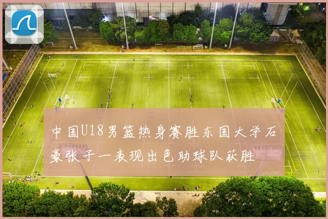 中国U18男篮热身赛胜东国大学石洺豪张子一表现出色助球队获胜