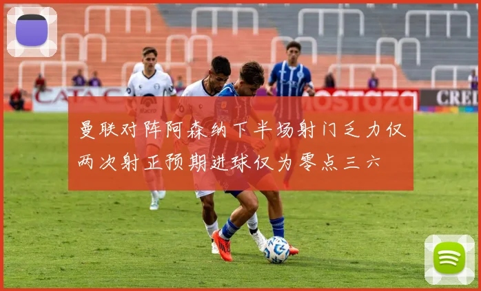 曼联对阵阿森纳下半场射门乏力仅两次射正预期进球仅为零点三六