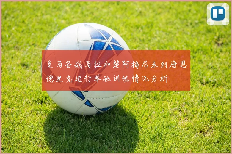 皇马备战马拉加楚阿梅尼米利唐恩德里克进行单独训练情况分析