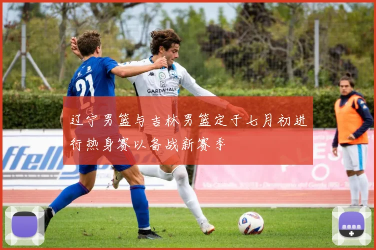 辽宁男篮与吉林男篮定于七月初进行热身赛以备战新赛季