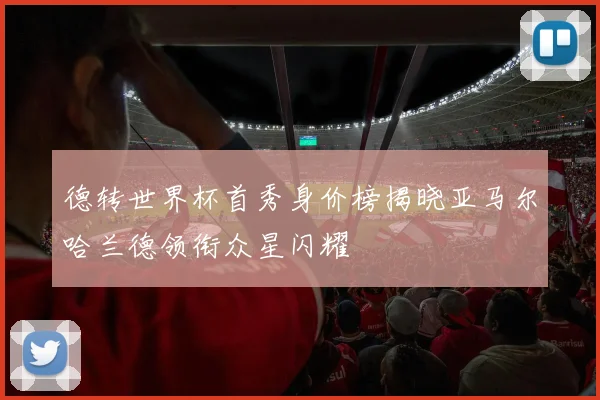 德转世界杯首秀身价榜揭晓亚马尔哈兰德领衔众星闪耀
